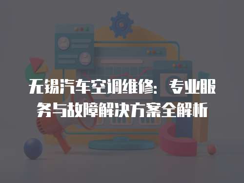 無錫汽車空調維修：專業(yè)服務與故障解決方案全解析