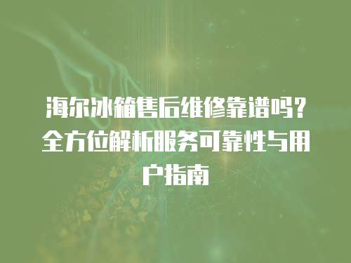 海爾冰箱售后維修靠譜嗎？全方位解析服務可靠性與用戶指南