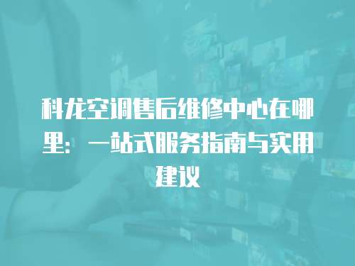 科龍空調售后維修中心在哪里：一站式服務指南與實用建議