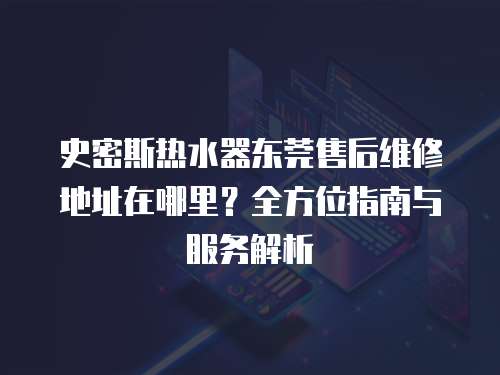 史密斯熱水器東莞售后維修地址在哪里？全方位指南與服務解析