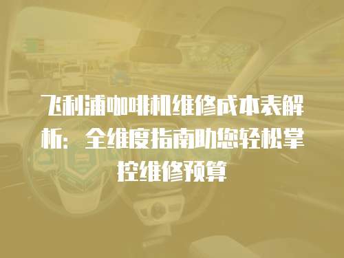 飛利浦咖啡機維修成本表解析：全維度指南助您輕松掌控維修預算