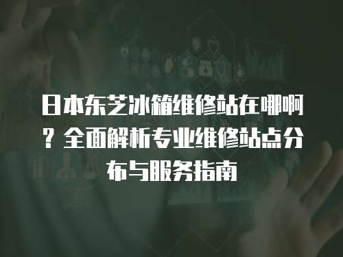 日本東芝冰箱維修站在哪啊？全面解析專業維修站點分布與服務指南