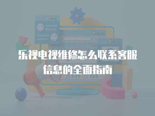 樂視電視維修怎么聯(lián)系客服信息的全面指南
