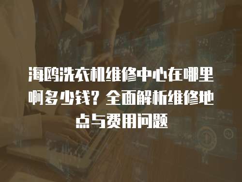 海鷗洗衣機維修中心在哪里啊多少錢？全面解析維修地點與費用問題