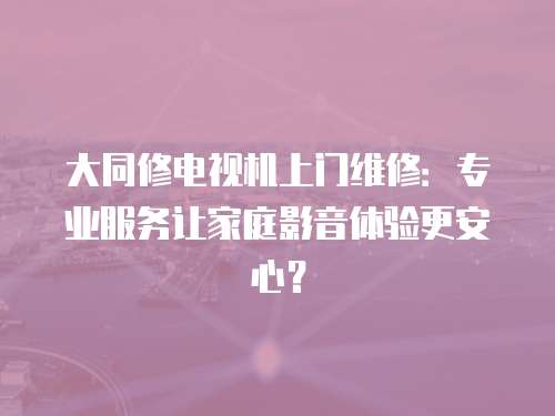 大同修電視機上門維修：專業服務讓家庭影音體驗更安心？