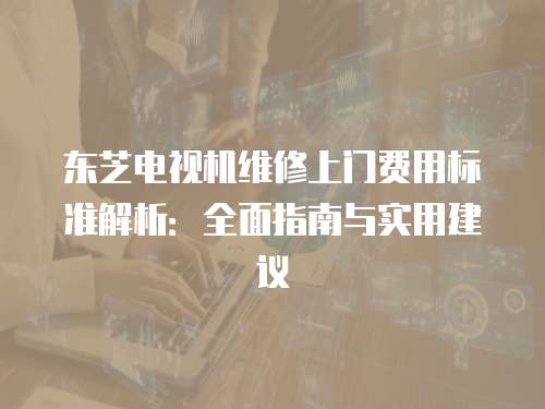 東芝電視機(jī)維修上門(mén)費(fèi)用標(biāo)準(zhǔn)解析：全面指南與實(shí)用建議