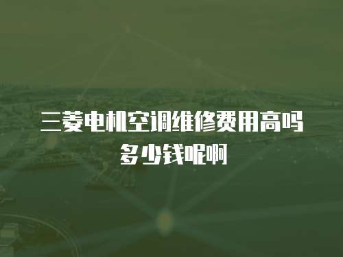 三菱電機(jī)空調(diào)維修費(fèi)用高嗎多少錢(qián)呢啊