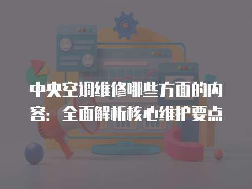 中央空調維修哪些方面的內容：全面解析核心維護要點