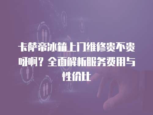 卡薩帝冰箱上門維修貴不貴呀啊？全面解析服務費用與性價比