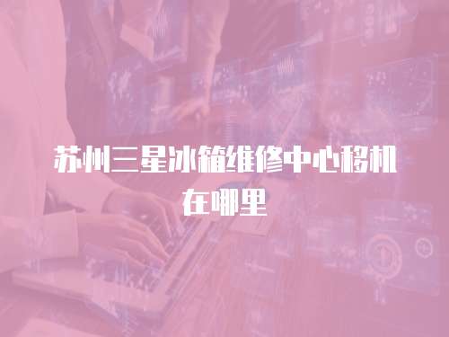 蘇州三星冰箱維修中心移機(jī)在哪里