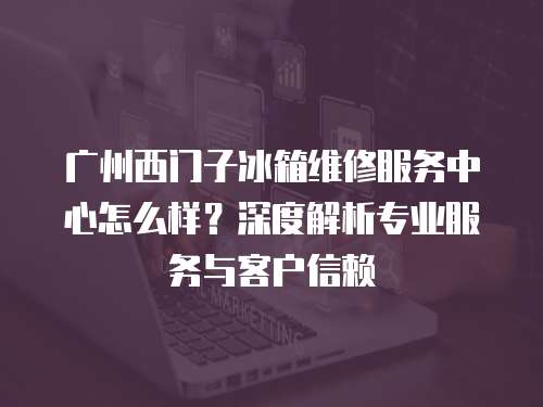 廣州西門子冰箱維修服務中心怎么樣？深度解析專業服務與客戶信賴