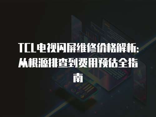 TCL電視閃屏維修價格解析：從根源排查到費用預估全指南