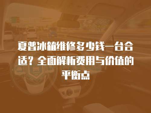 夏普冰箱維修多少錢一臺合適？全面解析費用與價值的平衡點