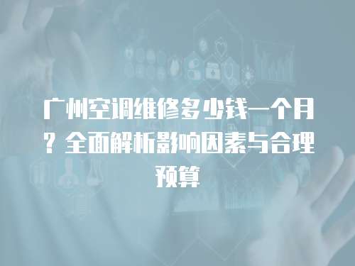 廣州空調維修多少錢一個月？全面解析影響因素與合理預算