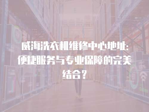 威海洗衣機維修中心地址：便捷服務與專業保障的完美結合？