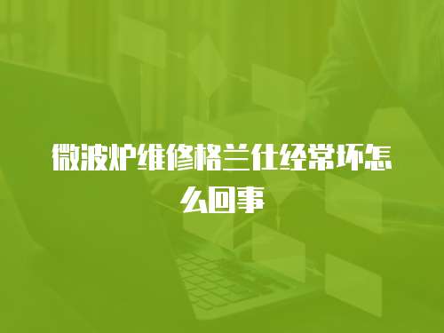 微波爐維修格蘭仕經常壞怎么回事