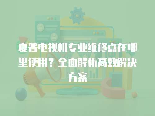 夏普電視機專業維修點在哪里使用？全面解析高效解決方案