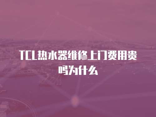 TCL熱水器維修上門費用貴嗎為什么