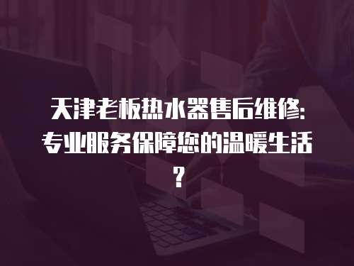 天津老板熱水器售后維修：專業服務保障您的溫暖生活？