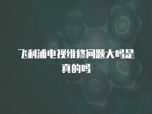 飛利浦電視維修問題大嗎是真的嗎