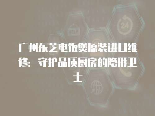 廣州東芝電飯煲原裝進口維修：守護品質廚房的隱形衛士