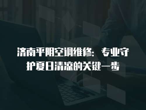 濟(jì)南平陰空調(diào)維修：專業(yè)守護(hù)夏日清涼的關(guān)鍵一步