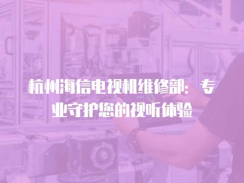 杭州海信電視機維修部：專業守護您的視聽體驗