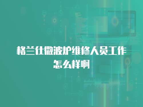 格蘭仕微波爐維修人員工作怎么樣啊