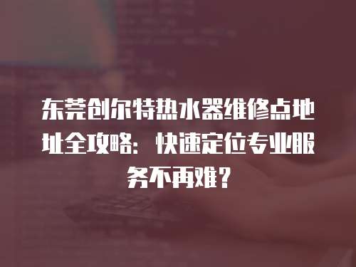 東莞創爾特熱水器維修點地址全攻略：快速定位專業服務不再難？