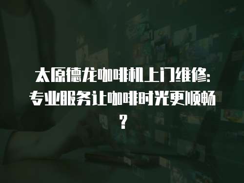 太原德龍咖啡機上門維修：專業服務讓咖啡時光更順暢？