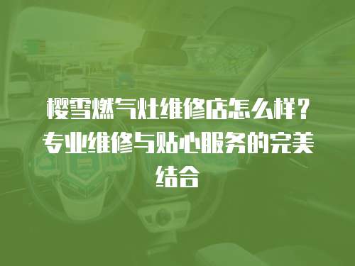 櫻雪燃氣灶維修店怎么樣？專業(yè)維修與貼心服務的完美結合