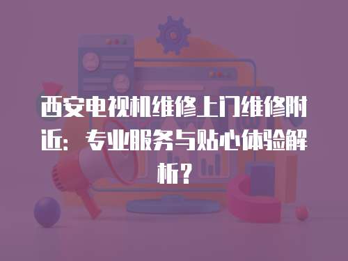 西安電視機維修上門維修附近：專業服務與貼心體驗解析？