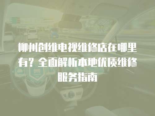 柳州創維電視維修店在哪里有？全面解析本地優質維修服務指南