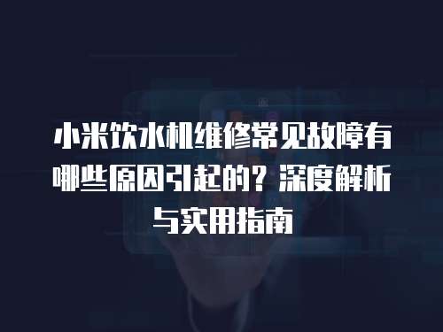 小米飲水機維修常見故障有哪些原因引起的？深度解析與實用指南