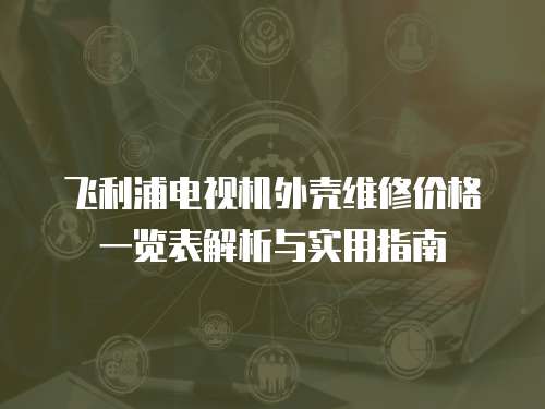 飛利浦電視機外殼維修價格一覽表解析與實用指南