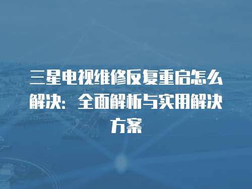 三星電視維修反復重啟怎么解決：全面解析與實用解決方案