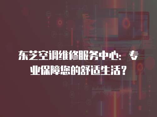 東芝空調維修服務中心：專業保障您的舒適生活？