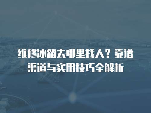 維修冰箱去哪里找人？靠譜渠道與實用技巧全解析