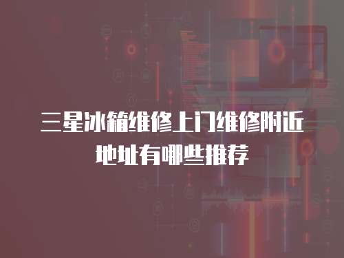 三星冰箱維修上門維修附近地址有哪些推薦