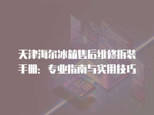 天津海爾冰箱售后維修拆裝手冊(cè)：專業(yè)指南與實(shí)用技巧