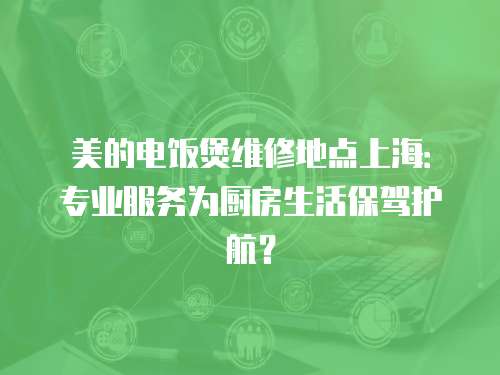 美的電飯煲維修地點(diǎn)上海：專業(yè)服務(wù)為廚房生活保駕護(hù)航？