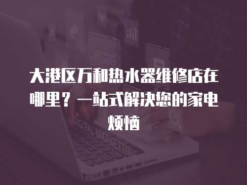 大港區萬和熱水器維修店在哪里？一站式解決您的家電煩惱