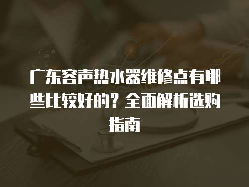 廣東容聲熱水器維修點有哪些比較好的？全面解析選購指南