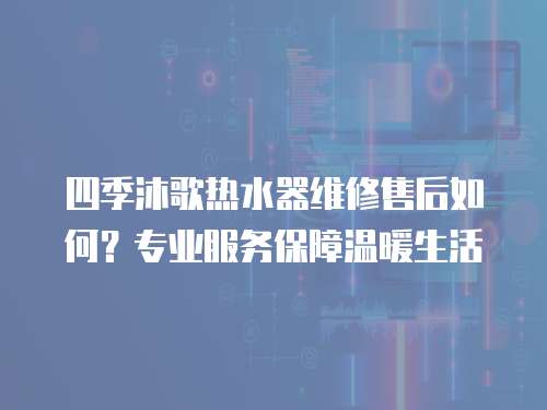 四季沐歌熱水器維修售后如何？專業服務保障溫暖生活