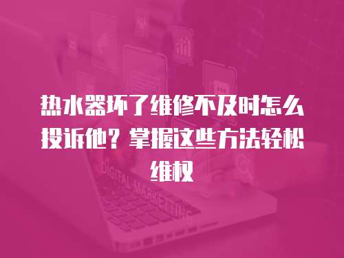 熱水器壞了維修不及時怎么投訴他？掌握這些方法輕松維權