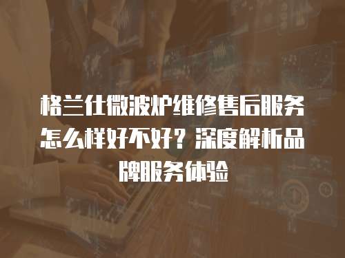 格蘭仕微波爐維修售后服務怎么樣好不好？深度解析品牌服務體驗