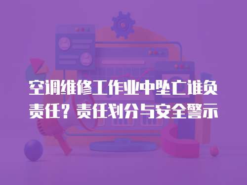 空調(diào)維修工作業(yè)中墜亡誰負(fù)責(zé)任？責(zé)任劃分與安全警示
