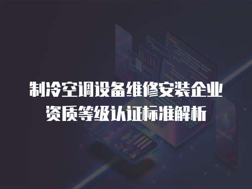 制冷空調(diào)設(shè)備維修安裝企業(yè)資質(zhì)等級認(rèn)證標(biāo)準(zhǔn)解析