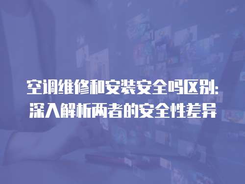 空調維修和安裝安全嗎區別：深入解析兩者的安全性差異