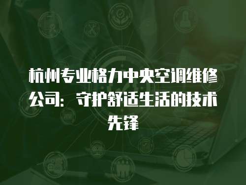 杭州專業(yè)格力中央空調(diào)維修公司：守護舒適生活的技術先鋒